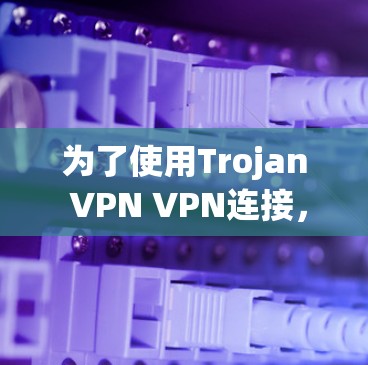 为了使用Trojan VPN VPN连接，以下是一些步骤和建议