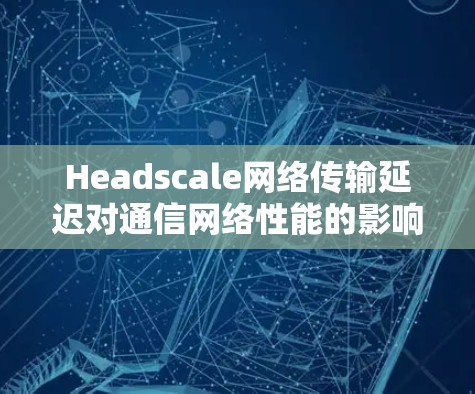 Headscale网络传输延迟对通信网络性能的影响及解决方案