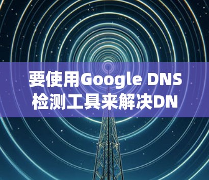 要使用Google DNS检测工具来解决DNS解析问题,可以按照以下步骤进行 要使用Google DNS检测工具来解决DNS解析问题,可以按照以下步骤进行