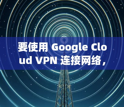 要使用 Google Cloud VPN 连接网络，您可以按照以下步骤操作