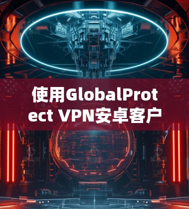 使用GlobalProtect VPN安卓客户端的步骤如下 使用GlobalProtect VPN安卓客户端的步骤如下
