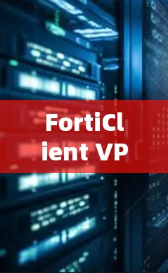 FortiClient VPN评测，企业客户端的高效体验与解决方案