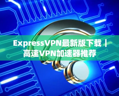 ExpressVPN最新版下载|高速VPN加速器推荐 ExpressVPN最新版下载|高速VPN加速器推荐