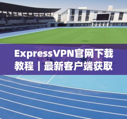 ExpressVPN官网下载教程｜最新客户端获取指南