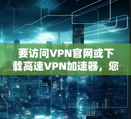 要访问VPN官网或下载高速<strong>VPN加速器</strong>，您可以按照以下步骤进行