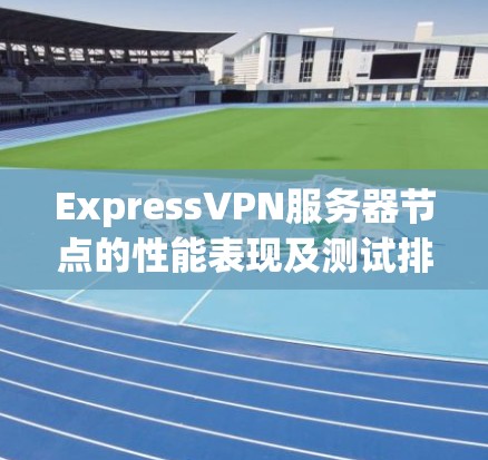 ExpressVPN服务器节点的性能表现及测试排行解析 ExpressVPN服务器节点的性能表现及测试排行解析