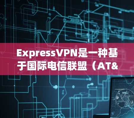 ExpressVPN是一种基于国际电信联盟（AT&T、Verizon、Vodafone）的VPN服务，提供了一种安全、可靠且灵活的网络接入方式。以下是使用ExpressVPN电脑端应用的步骤和信息