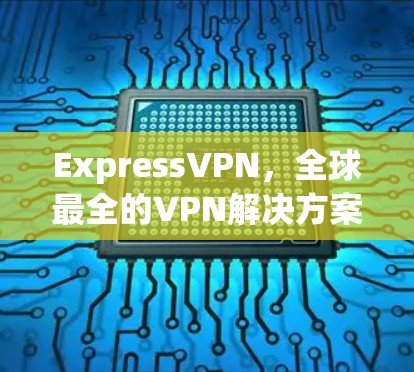 ExpressVPN，全球最全的VPN解决方案，帮你轻松连接到世界各地，下载版本快速上手！