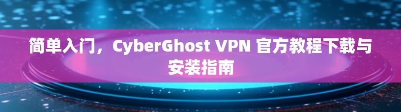 简单入门，CyberGhost VPN 官方教程下载与安装指南