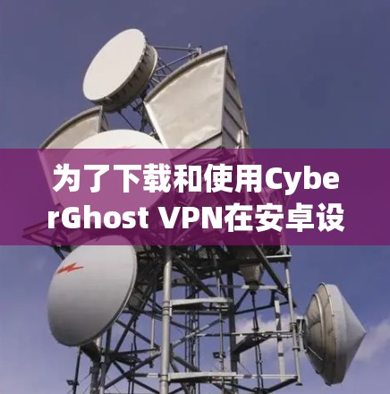 为了下载和使用CyberGhost VPN在安卓设备上，您可以按照以下步骤进行操作