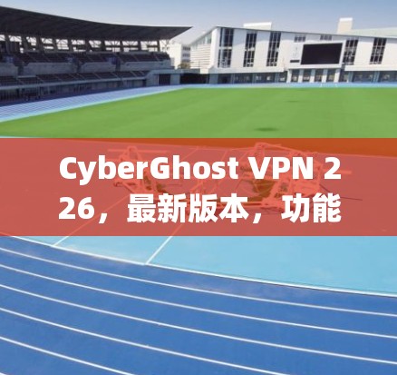 CyberGhost VPN 226，最新版本，功能全面，性能强劲
