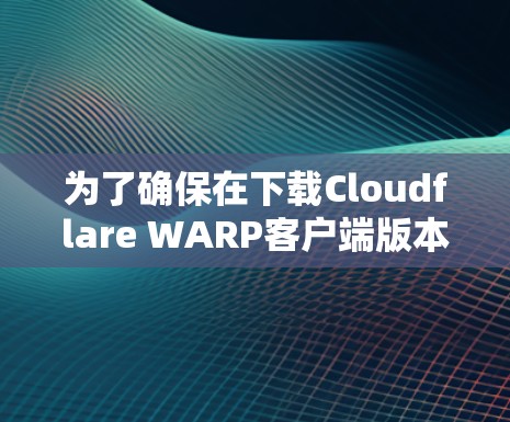 为了确保在下载Cloudflare WARP客户端版本时顺利且安全地使用，您可以按照以下步骤进行