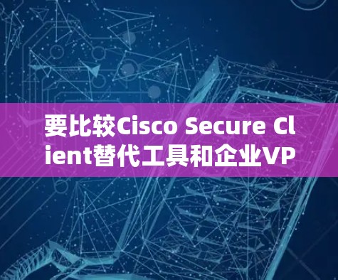 要比较Cisco Secure Client替代工具和企业VPN，以下是对它们的主要比较和建议