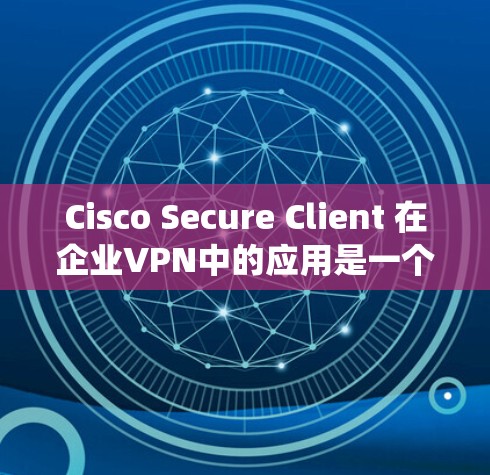 Cisco Secure Client 在企业VPN中的应用是一个全面且复杂的安全功能系统，旨在为企业的数据和用户提供高度可靠的网络环境。以下是对其在企业环境中的应用进行的详细分析