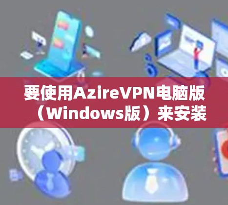 要使用AzireVPN电脑版（Windows版）来安装和使用VPN服务，您可以按照以下步骤操作