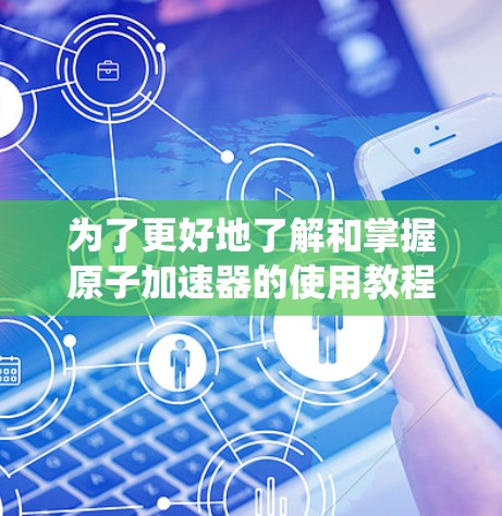 为了更好地了解和掌握原子加速器的使用教程，以下是一个系统化的指南，涵盖基本知识、结构、运行步骤、维护保养和应用案例等方面