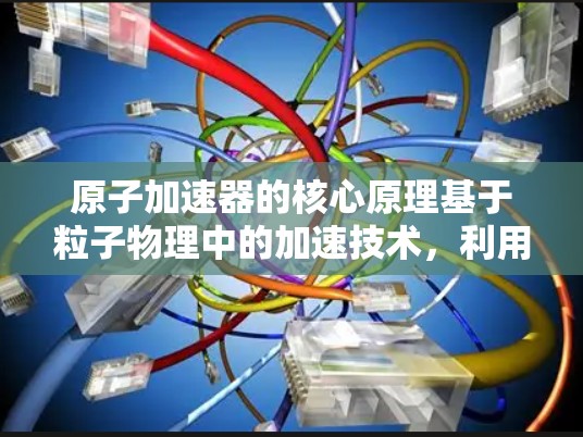 原子加速器的核心原理基于粒子物理中的加速技术，利用磁场和电场使粒子加速。通过调整磁场的强度和粒子的速度，可以将粒子加速到更高的速度，从而产生更强大的物理效应