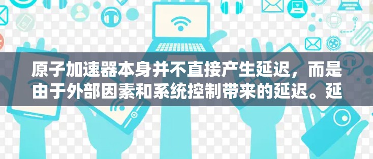 原子加速器本身并不直接产生延迟,而是由于外部因素和系统控制带来的延迟。延迟可能出现在以下情况 原子加速器本身并不直接产生延迟,而是由于外部因素和系统控制带来的延迟。延迟可能出现在以下情况