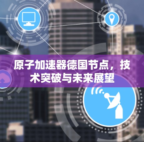 原子加速器德国节点，技术突破与未来展望