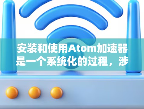 安装和使用Atom加速器是一个系统化的过程，涉及多个步骤和配置。以下是详细的步骤指南