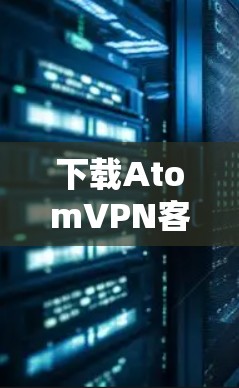 下载AtomVPN客户端的过程通常包括以下几个步骤