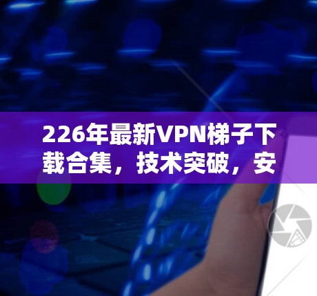 226年最新VPN<strong>梯子</strong>下载合集，技术突破，安全保障，性能提升