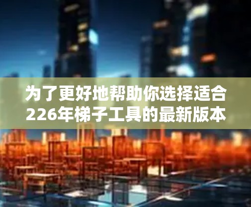 为了更好地帮助你选择适合226年梯子工具的最新版本，以下是一些详细的建议和步骤