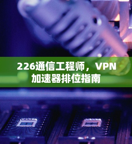 226通信工程师,VPN加速器排位指南 226通信工程师,VPN加速器排位指南