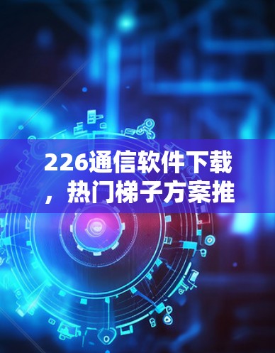226通信软件下载，热门<strong>梯子</strong>方案推荐