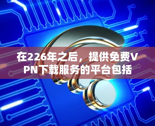 在226年之后，提供免费<strong>VPN下载</strong>服务的平台包括