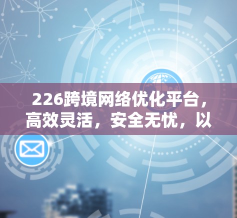 226跨境网络优化平台，高效灵活，安全无忧，以网络科技新形态推动跨境网络经济