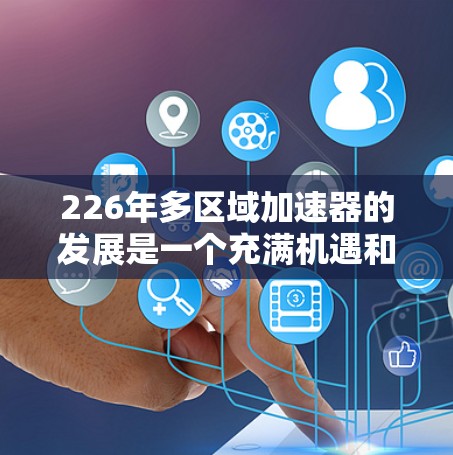 226年多区域加速器的发展是一个充满机遇和挑战的领域，主要集中在人工智能、大数据、高性能计算和边缘计算等技术的加速应用。以下是对这一领域的详细介绍
