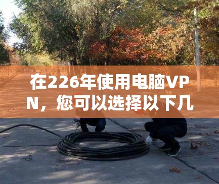 在226年使用电脑VPN，您可以选择以下几种软件，根据您的需求和设备选择
