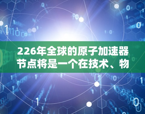 226年全球的原子加速器节点将是一个在技术、物理容量和应用领域的综合突破，通过创新设计和先进技术，提升其性能、扩展应用范围，并在多个领域带来深远影响。以下是该领域的关键点