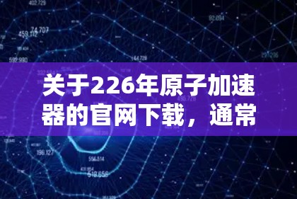 关于226年原子加速器的官网下载，通常会发布最新的研究成果、技术进展和实验数据。以下是一些可能的方向和资源供您参考