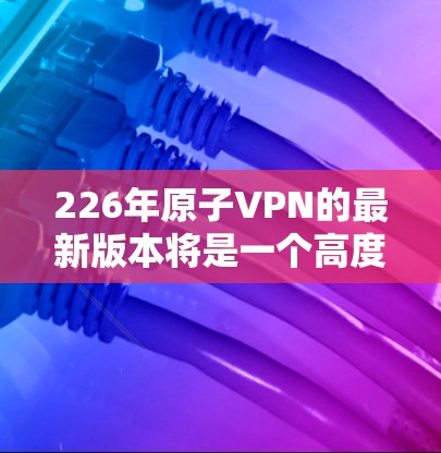 226年原子VPN的最新版本将是一个高度技术化的解决方案,结合量子计算、量子纠缠和新的加密技术,提供更安全、更高效的通信和传输服务。以下是对此项目的关键分析