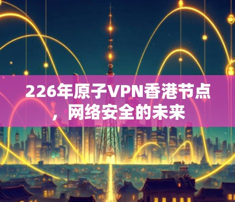 226年原子VPN香港节点,网络安全的未来 226年原子VPN香港节点,网络安全的未来