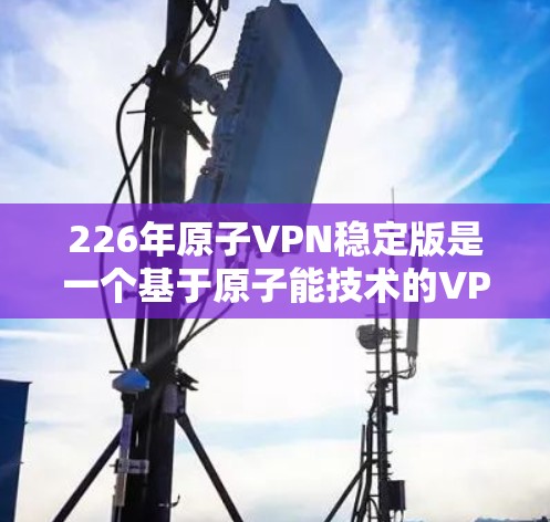 226年原子VPN稳定版是一个基于原子能技术的VPN解决方案，旨在提供高度安全、高效和高性能的网络连接。以下是对该技术的详细介绍