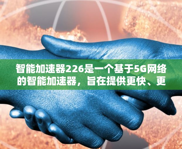智能加速器226是一个基于5G网络的智能加速器,旨在提供更快、更稳定、更安全的网络连接。该版本可能包括以下几个主要方面 智能加速器226是一个基于5G网络的智能加速器,旨在提供更快、更稳定、更安全的网络连接。该版本可能包括以下几个主要方面